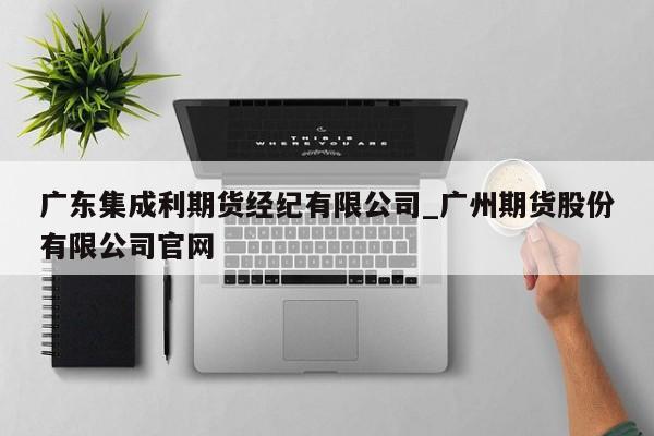 广东集成利期货经纪有限公司_广州期货股份有限公司官网