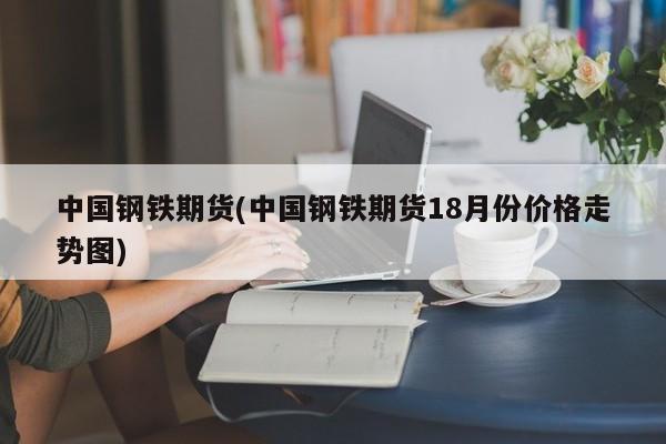 中国钢铁期货(中国钢铁期货18月份价格走势图)