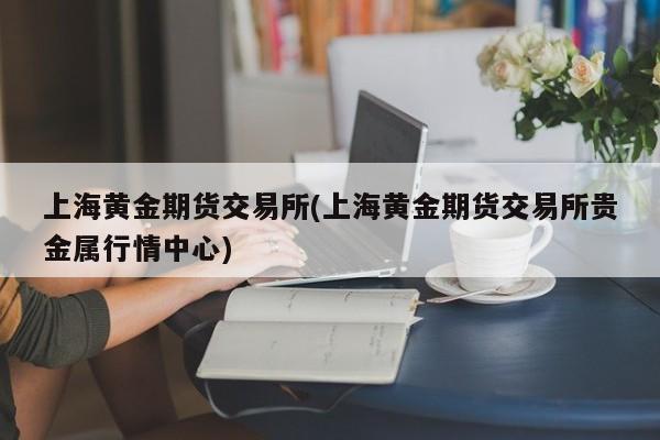 上海黄金期货交易所(上海黄金期货交易所贵金属行情中心)