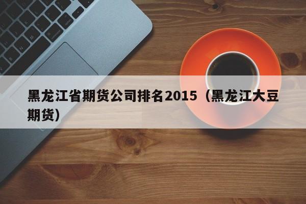 黑龙江省期货公司排名2015（黑龙江大豆期货）