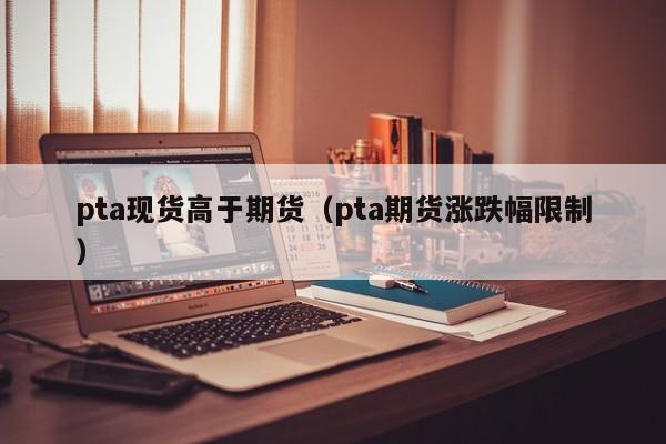 pta现货高于期货（pta期货涨跌幅限制）