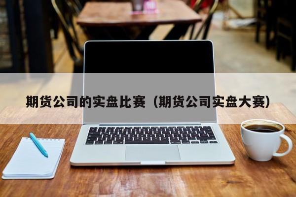 期货公司的实盘比赛（期货公司实盘大赛）