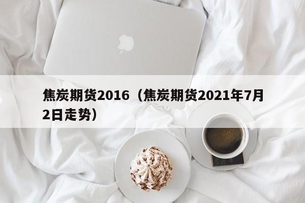 焦炭期货2016（焦炭期货2021年7月2日走势）